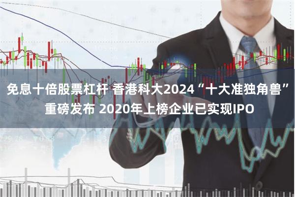 免息十倍股票杠杆 香港科大2024“十大准独角兽” 重磅发布 2020年上榜企业已实现IPO