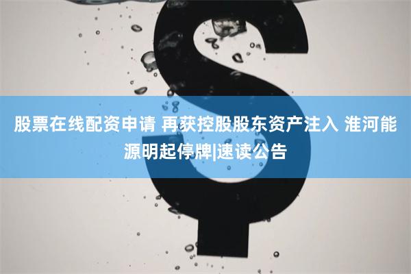 股票在线配资申请 再获控股股东资产注入 淮河能源明起停牌|速读公告