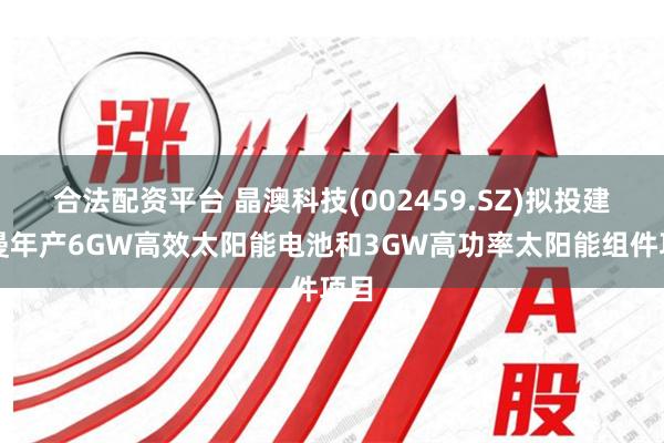 合法配资平台 晶澳科技(002459.SZ)拟投建阿曼年产6GW高效太阳能电池和3GW高功率太阳能组件项目