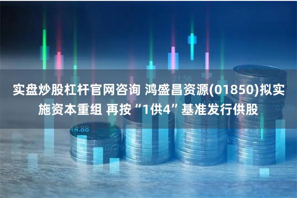 实盘炒股杠杆官网咨询 鸿盛昌资源(01850)拟实施资本重组 再按“1供4”基准发行供股