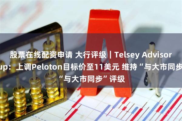 股票在线配资申请 大行评级｜Telsey Advisory Group：上调Peloton目标价至11美元 维持“与大市同步”评级