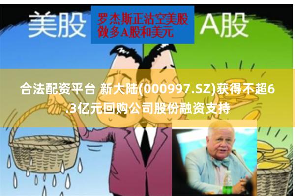 合法配资平台 新大陆(000997.SZ)获得不超6.3亿元回购公司股份融资支持