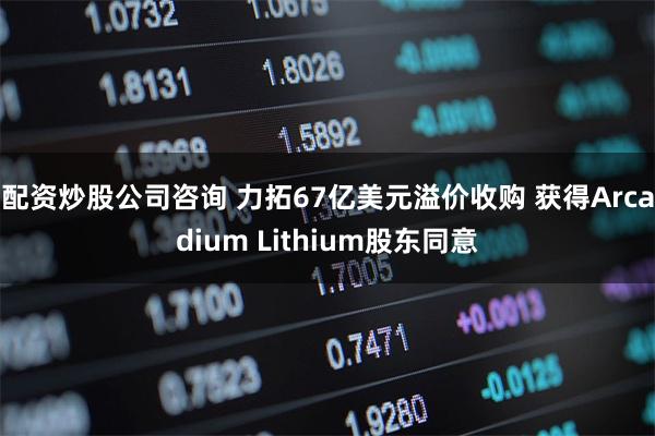 配资炒股公司咨询 力拓67亿美元溢价收购 获得Arcadium Lithium股东同意