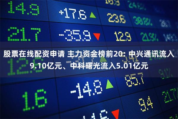 股票在线配资申请 主力资金榜前20: 中兴通讯流入9.10亿元、中科曙光流入5.01亿元