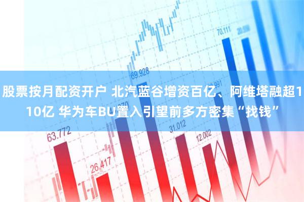 股票按月配资开户 北汽蓝谷增资百亿、阿维塔融超110亿 华为车BU置入引望前多方密集“找钱”