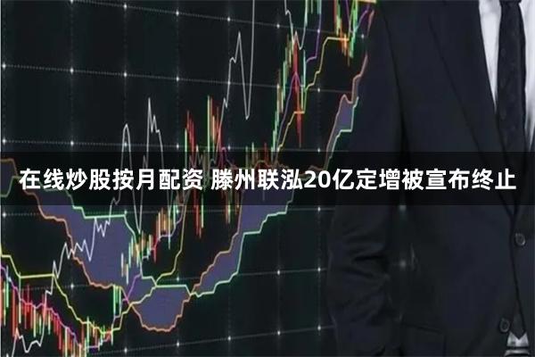 在线炒股按月配资 滕州联泓20亿定增被宣布终止