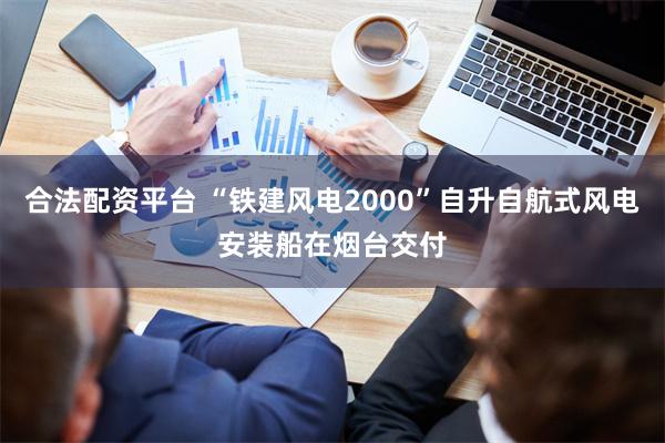 合法配资平台 “铁建风电2000”自升自航式风电安装船在烟台交付