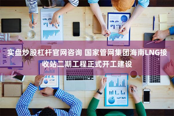 实盘炒股杠杆官网咨询 国家管网集团海南LNG接收站二期工程正式开工建设