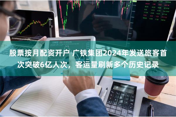 股票按月配资开户 广铁集团2024年发送旅客首次突破6亿人次，客运量刷新多个历史记录