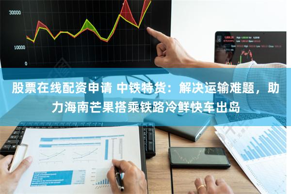 股票在线配资申请 中铁特货：解决运输难题，助力海南芒果搭乘铁路冷鲜快车出岛