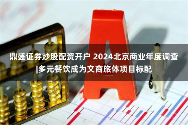 鼎盛证券炒股配资开户 2024北京商业年度调查|多元餐饮成为文商旅体项目标配