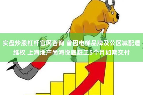 实盘炒股杠杆官网咨询 曾因电梯品牌及公区减配遭维权 上海地产尚海悦庭赶工5个月如期交付