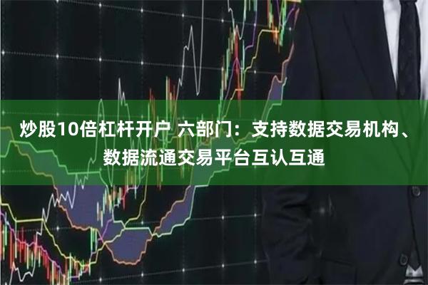 炒股10倍杠杆开户 六部门：支持数据交易机构、数据流通交易平台互认互通