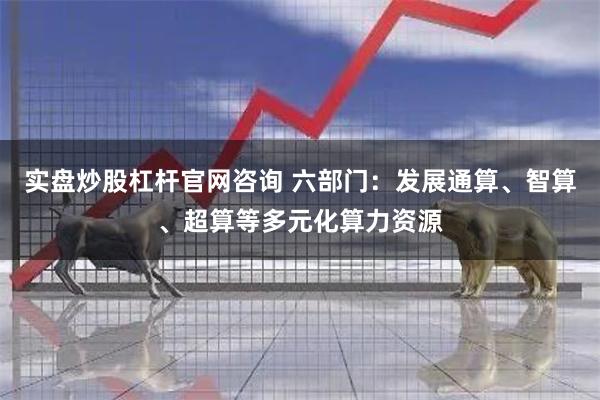 实盘炒股杠杆官网咨询 六部门：发展通算、智算、超算等多元化算力资源