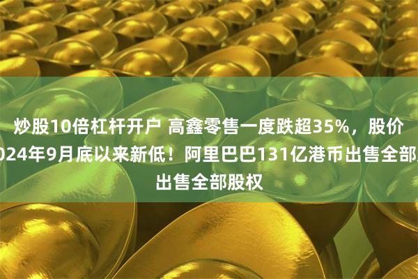炒股10倍杠杆开户 高鑫零售一度跌超35%，股价创2024年9月底以来新低！阿里巴巴131亿港币出售全部股权