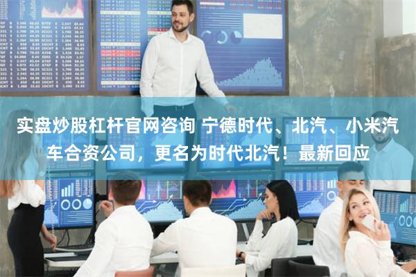 实盘炒股杠杆官网咨询 宁德时代、北汽、小米汽车合资公司，更名为时代北汽！最新回应