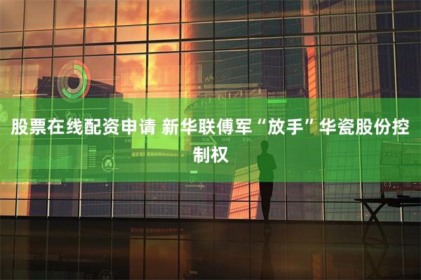 股票在线配资申请 新华联傅军“放手”华瓷股份控制权