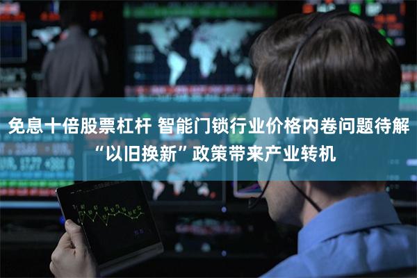 免息十倍股票杠杆 智能门锁行业价格内卷问题待解  “以旧换新”政策带来产业转机