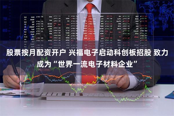 股票按月配资开户 兴福电子启动科创板招股 致力成为“世界一流电子材料企业”