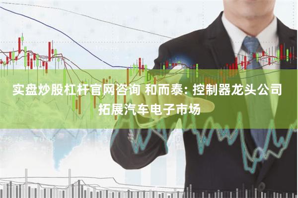 实盘炒股杠杆官网咨询 和而泰: 控制器龙头公司 拓展汽车电子市场