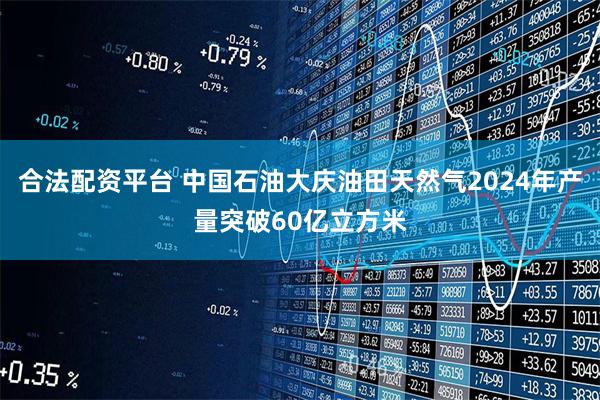 合法配资平台 中国石油大庆油田天然气2024年产量突破60亿立方米