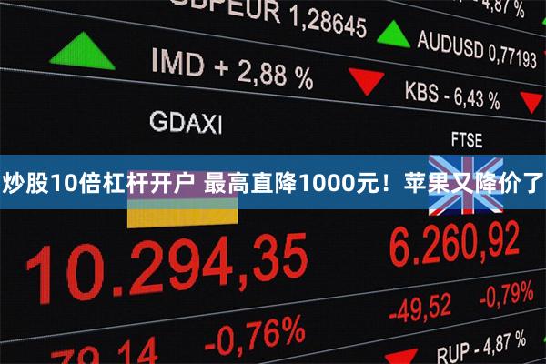 炒股10倍杠杆开户 最高直降1000元！苹果又降价了