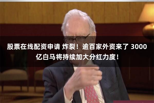 股票在线配资申请 炸裂！逾百家外资来了 3000亿白马将持续加大分红力度！
