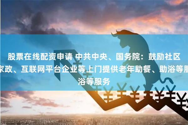 股票在线配资申请 中共中央、国务院：鼓励社区和家政、互联网平台企业等上门提供老年助餐、助浴等服务