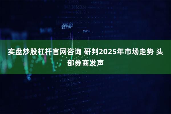 实盘炒股杠杆官网咨询 研判2025年市场走势 头部券商发声