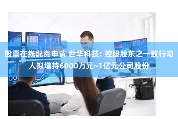 股票在线配资申请 世华科技: 控股股东之一致行动人拟增持6000万元~1亿元公司股份