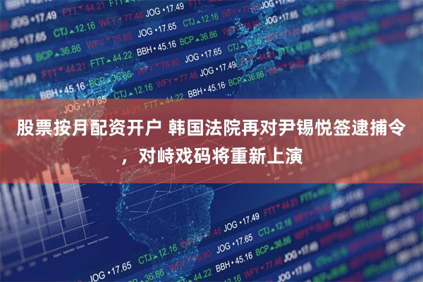 股票按月配资开户 韩国法院再对尹锡悦签逮捕令，对峙戏码将重新上演