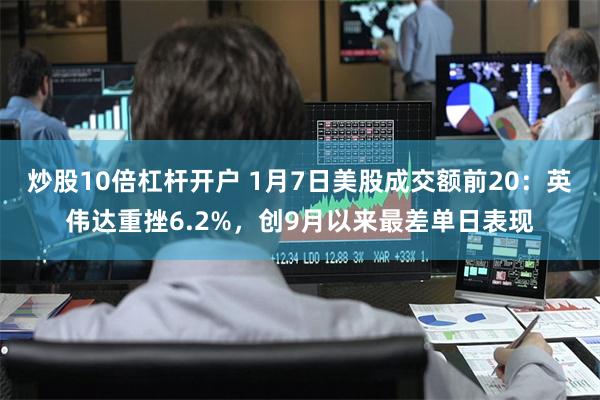 炒股10倍杠杆开户 1月7日美股成交额前20：英伟达重挫6.2%，创9月以来最差单日表现