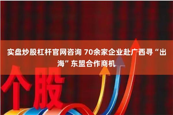 实盘炒股杠杆官网咨询 70余家企业赴广西寻“出海”东盟合作商机