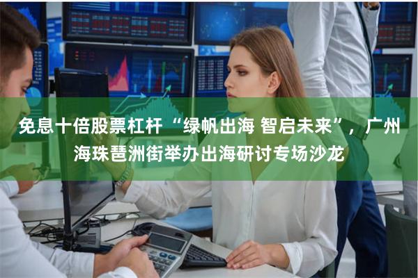 免息十倍股票杠杆 “绿帆出海 智启未来”，广州海珠琶洲街举办出海研讨专场沙龙