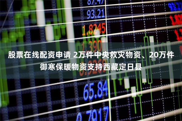 股票在线配资申请 2万件中央救灾物资、20万件御寒保暖物资支持西藏定日县