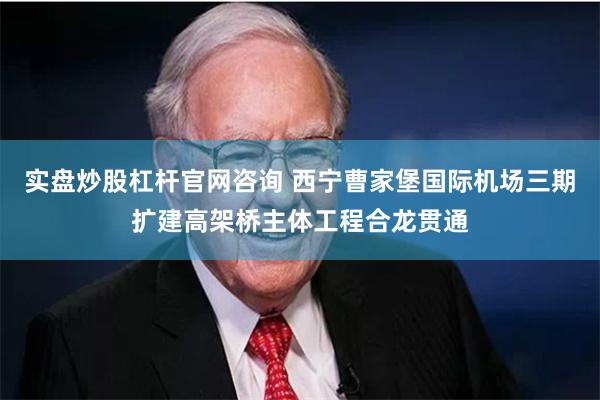 实盘炒股杠杆官网咨询 西宁曹家堡国际机场三期扩建高架桥主体工程合龙贯通