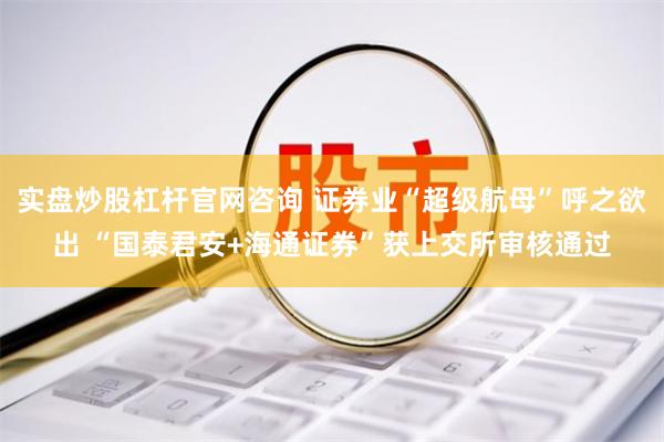 实盘炒股杠杆官网咨询 证券业“超级航母”呼之欲出 “国泰君安+海通证券”获上交所审核通过