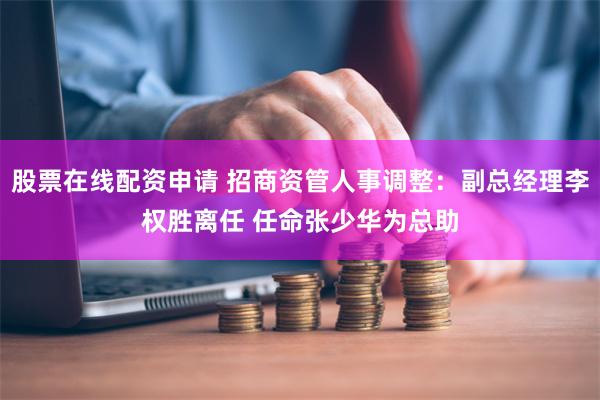 股票在线配资申请 招商资管人事调整：副总经理李权胜离任 任命张少华为总助