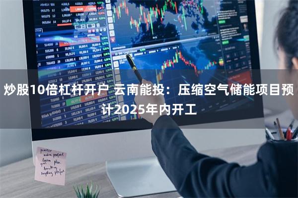 炒股10倍杠杆开户 云南能投：压缩空气储能项目预计2025年内开工