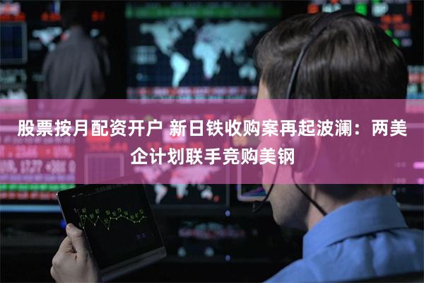 股票按月配资开户 新日铁收购案再起波澜：两美企计划联手竞购美钢