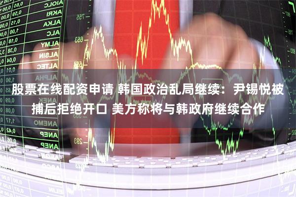 股票在线配资申请 韩国政治乱局继续：尹锡悦被捕后拒绝开口 美方称将与韩政府继续合作
