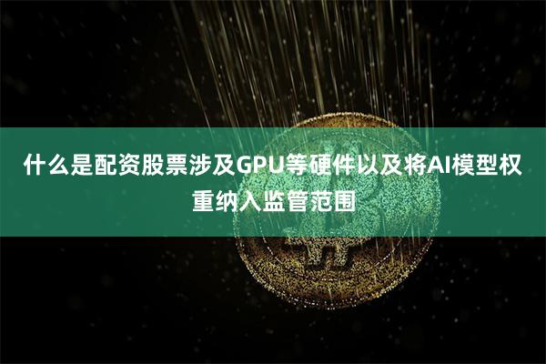 什么是配资股票涉及GPU等硬件以及将AI模型权重纳入监管范围