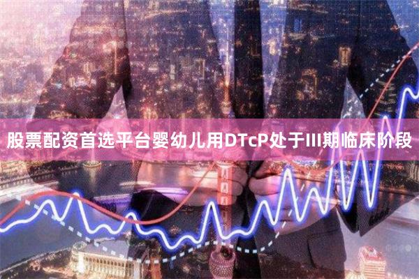 股票配资首选平台婴幼儿用DTcP处于III期临床阶段