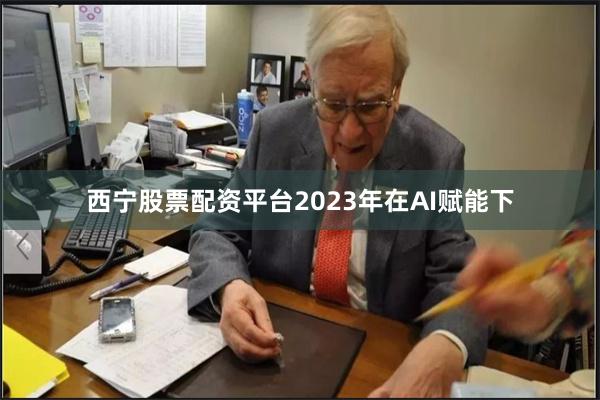 西宁股票配资平台2023年在AI赋能下