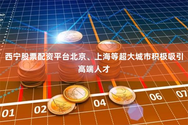 西宁股票配资平台北京、上海等超大城市积极吸引高端人才