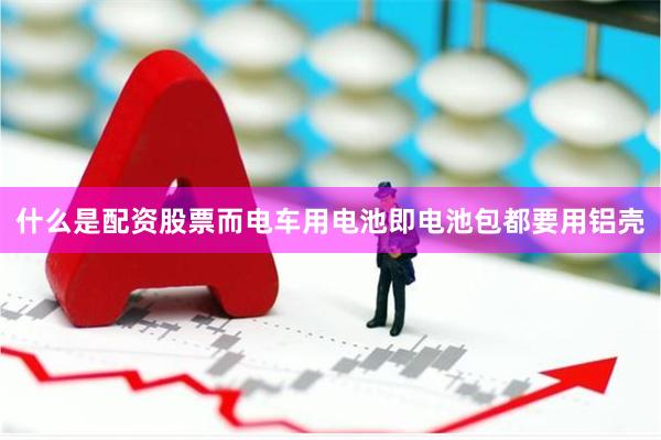 什么是配资股票而电车用电池即电池包都要用铝壳