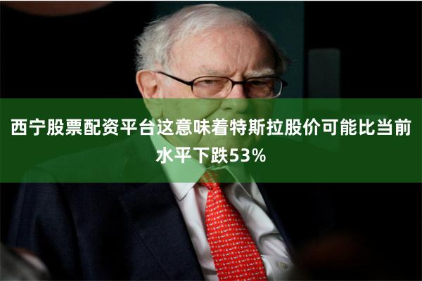 西宁股票配资平台这意味着特斯拉股价可能比当前水平下跌53%